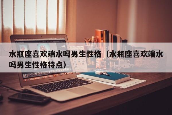水瓶座喜欢端水吗男生性格(水瓶座喜欢端水吗男生性格特点)