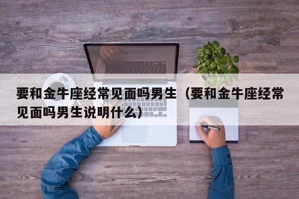 要和金牛座经常见面吗男生(要和金牛座经常见面吗男生说明什么)