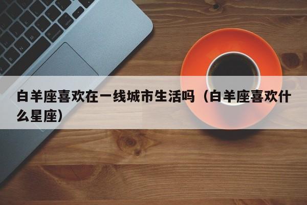 白羊座喜欢在一线城市生活吗(白羊座喜欢什么星座)