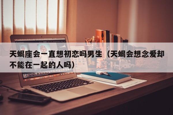天蝎座会一直想初恋吗男生(天蝎会想念爱却不能在一起的人吗)