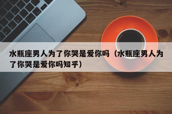 水瓶座男人为了你哭是爱你吗(水瓶座男人为了你哭是爱你吗知乎)