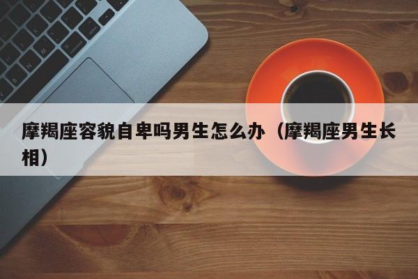 摩羯座容貌自卑吗男生怎么办(摩羯座男生长相)