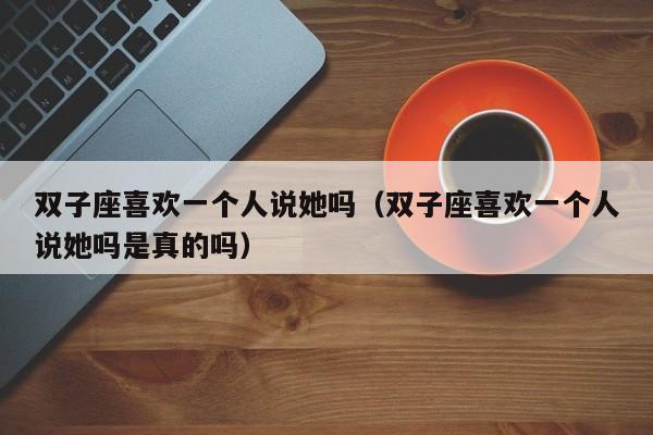 双子座喜欢一个人说她吗(双子座喜欢一个人说她吗是真的吗)