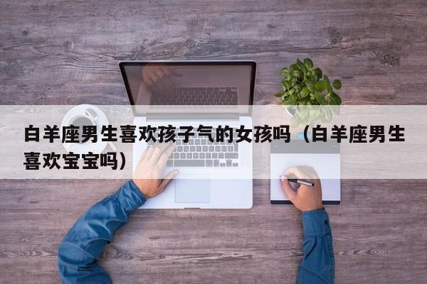白羊座男生喜欢孩子气的女孩吗(白羊座男生喜欢宝宝吗)