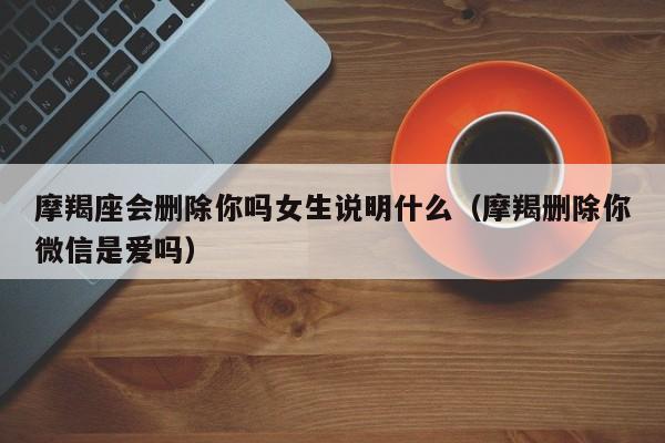 摩羯座会删除你吗女生说明什么(摩羯删除你微信是爱吗)