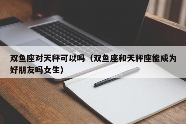 双鱼座对天秤可以吗(双鱼座和天秤座能成为好朋友吗女生)