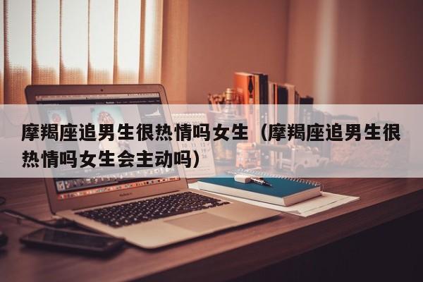 摩羯座追男生很热情吗女生(摩羯座追男生很热情吗女生会主动吗)