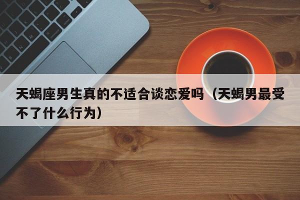 天蝎座男生真的不适合谈恋爱吗(天蝎男最受不了什么行为)