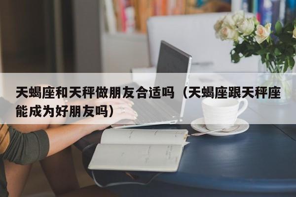 天蝎座和天秤做朋友合适吗(天蝎座跟天秤座能成为好朋友吗)