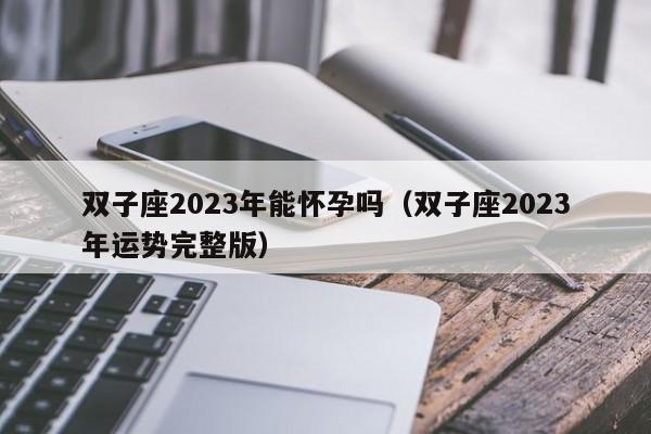 双子座2023年能怀孕吗(双子座2023年运势完整版)