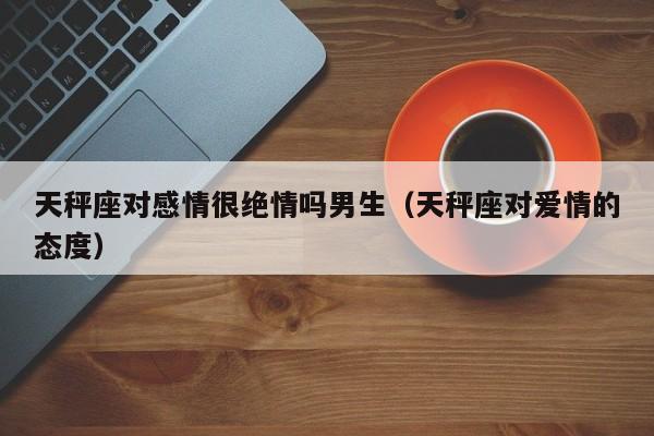 天秤座对感情很绝情吗男生(天秤座对爱情的态度)