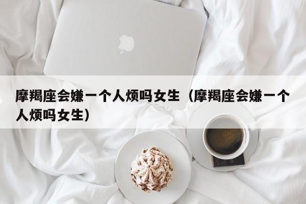 摩羯座会嫌一个人烦吗女生(摩羯座会嫌一个人烦吗女生)