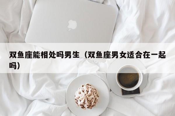 双鱼座能相处吗男生(双鱼座男女适合在一起吗)
