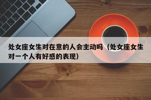 处女座女生对在意的人会主动吗(处女座女生对一个人有好感的表现)
