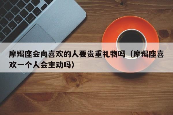 摩羯座会向喜欢的人要贵重礼物吗(摩羯座喜欢一个人会主动吗)
