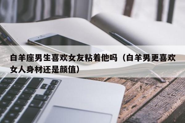 白羊座男生喜欢女友粘着他吗(白羊男更喜欢女人身材还是颜值)