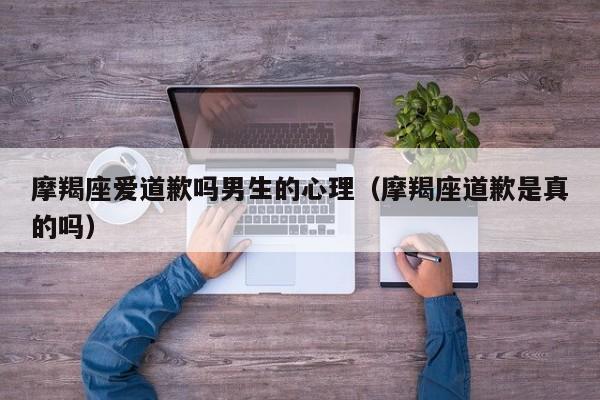 摩羯座爱道歉吗男生的心理(摩羯座道歉是真的吗)