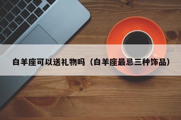 白羊座可以送礼物吗(白羊座最忌三种饰品)