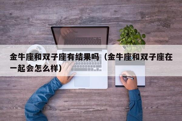金牛座和双子座有结果吗(金牛座和双子座在一起会怎么样)