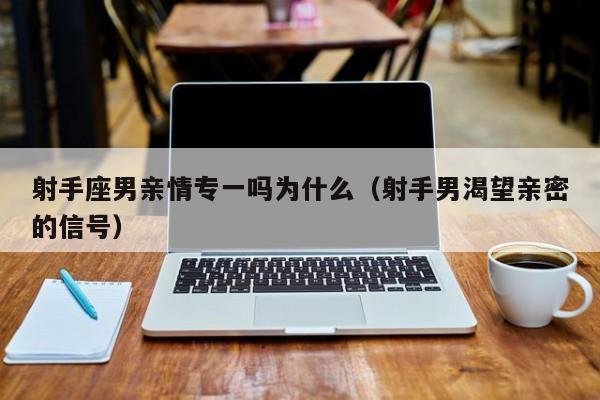 射手座男亲情专一吗为什么(射手男渴望亲密的信号)