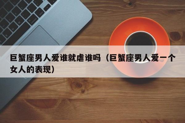 巨蟹座男人爱谁就虐谁吗(巨蟹座男人爱一个女人的表现)