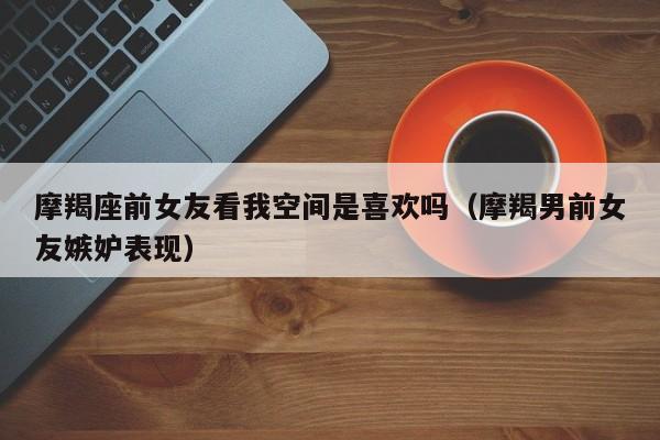 摩羯座前女友看我空间是喜欢吗(摩羯男前女友嫉妒表现)