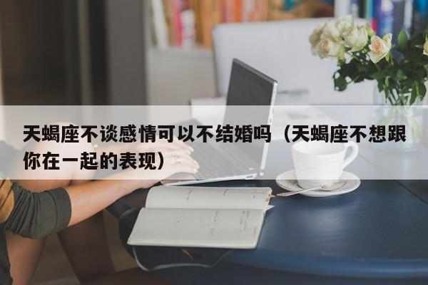 天蝎座不谈感情可以不结婚吗(天蝎座不想跟你在一起的表现)