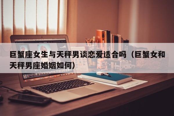 巨蟹座女生与天秤男谈恋爱适合吗(巨蟹女和天秤男座婚姻如何)