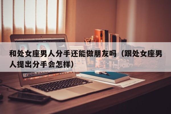 和处女座男人分手还能做朋友吗(跟处女座男人提出分手会怎样)