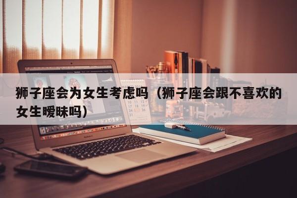 狮子座会为女生考虑吗(狮子座会跟不喜欢的女生暧昧吗)