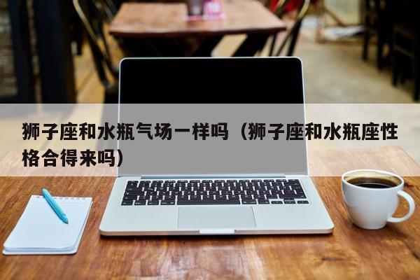 狮子座和水瓶气场一样吗(狮子座和水瓶座性格合得来吗)