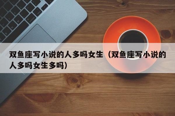 双鱼座写小说的人多吗女生(双鱼座写小说的人多吗女生多吗)