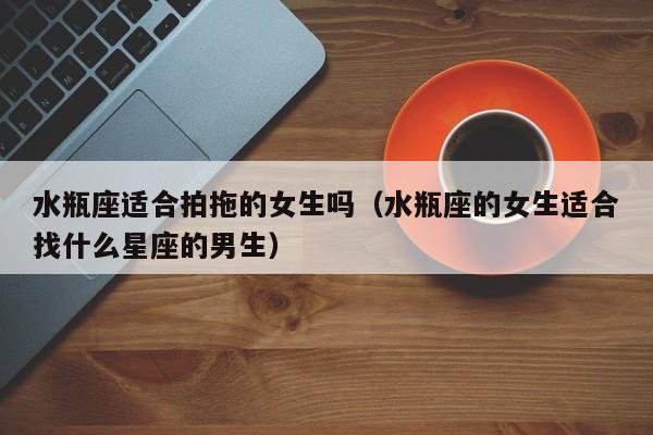水瓶座适合拍拖的女生吗(水瓶座的女生适合找什么星座的男生)