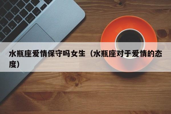 水瓶座爱情保守吗女生(水瓶座对于爱情的态度)