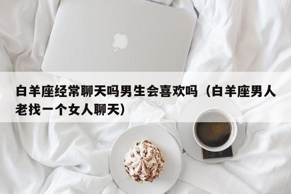 白羊座经常聊天吗男生会喜欢吗(白羊座男人老找一个女人聊天)