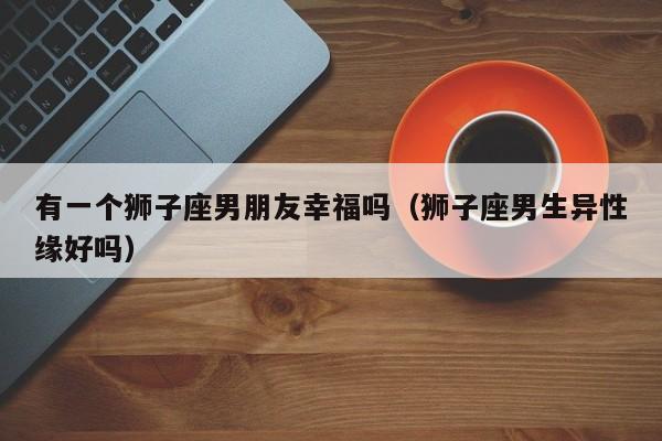 有一个狮子座男朋友幸福吗(狮子座男生异性缘好吗)