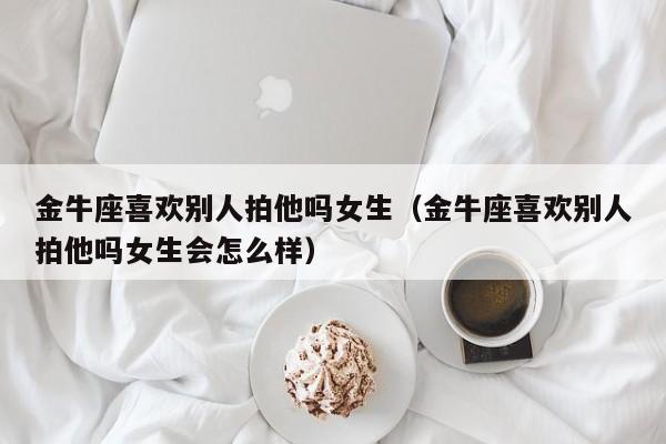 金牛座喜欢别人拍他吗女生(金牛座喜欢别人拍他吗女生会怎么样)