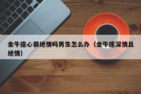 金牛座心狠绝情吗男生怎么办(金牛座深情且绝情)