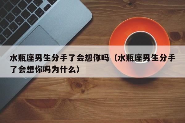 水瓶座男生分手了会想你吗(水瓶座男生分手了会想你吗为什么)