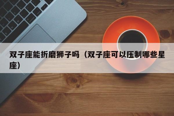 双子座能折磨狮子吗(双子座可以压制哪些星座)