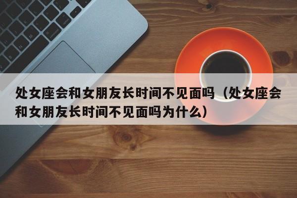 处女座会和女朋友长时间不见面吗(处女座会和女朋友长时间不见面吗为什么)