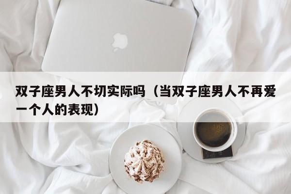 双子座男人不切实际吗(当双子座男人不再爱一个人的表现)