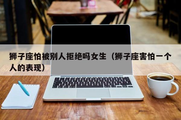 狮子座怕被别人拒绝吗女生(狮子座害怕一个人的表现)