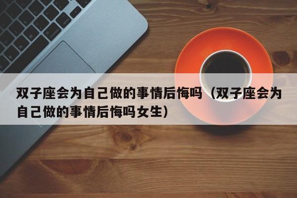 双子座会为自己做的事情后悔吗(双子座会为自己做的事情后悔吗女生)