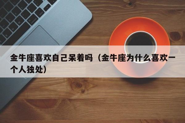 金牛座喜欢自己呆着吗(金牛座为什么喜欢一个人独处)