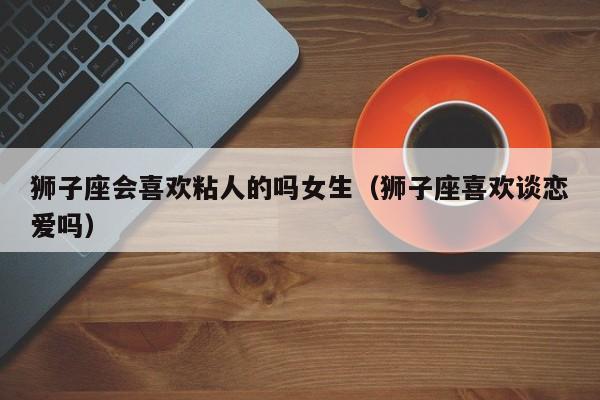 狮子座会喜欢粘人的吗女生(狮子座喜欢谈恋爱吗)
