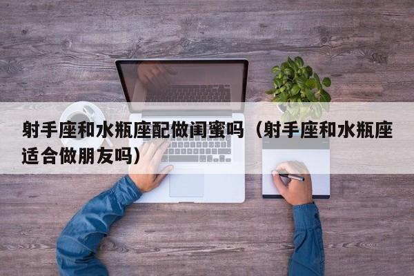 射手座和水瓶座配做闺蜜吗(射手座和水瓶座适合做朋友吗)
