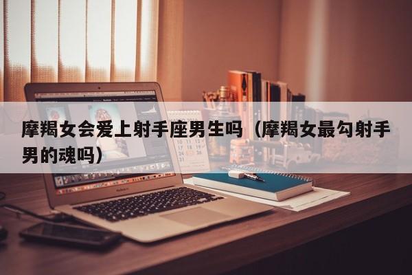 摩羯女会爱上射手座男生吗(摩羯女最勾射手男的魂吗)