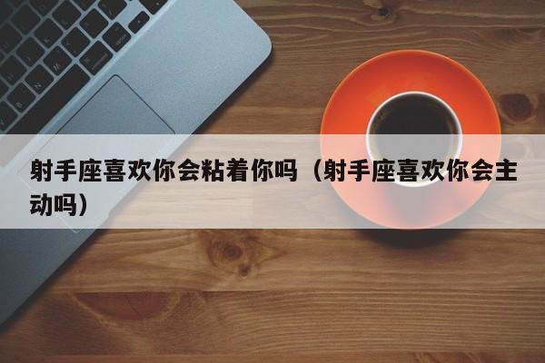 射手座喜欢你会粘着你吗(射手座喜欢你会主动吗)