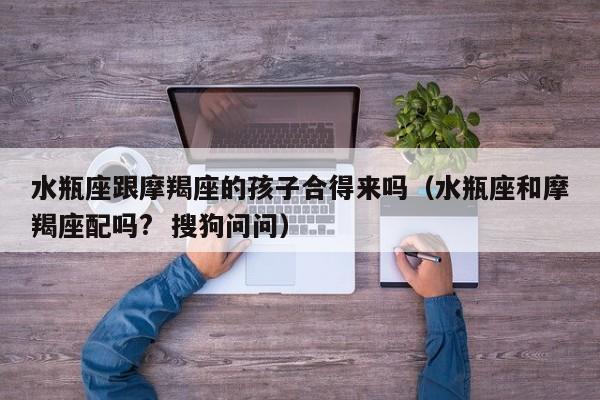 水瓶座跟摩羯座的孩子合得来吗(水瓶座和摩羯座配吗? 搜狗问问)